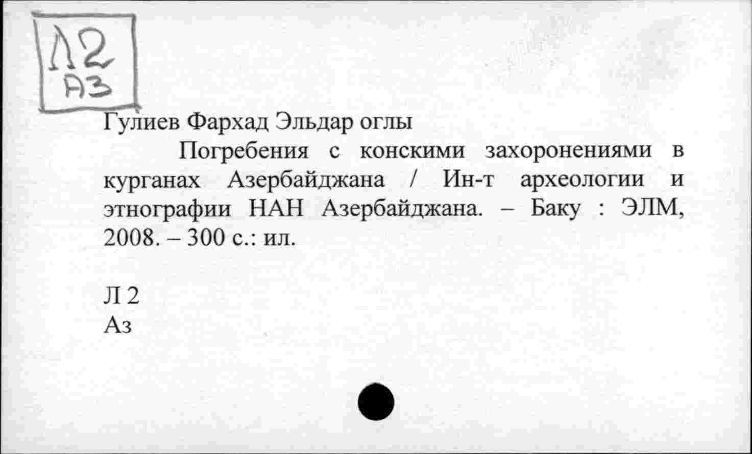 ﻿№
Гулиев Фархад Эльдар оглы
Погребения с конскими захоронениями в курганах Азербайджана / Ин-т археологии и этнографии НАН Азербайджана. - Баку : ЭЛМ, 2008. - 300 с.: ил.
Л2
Аз